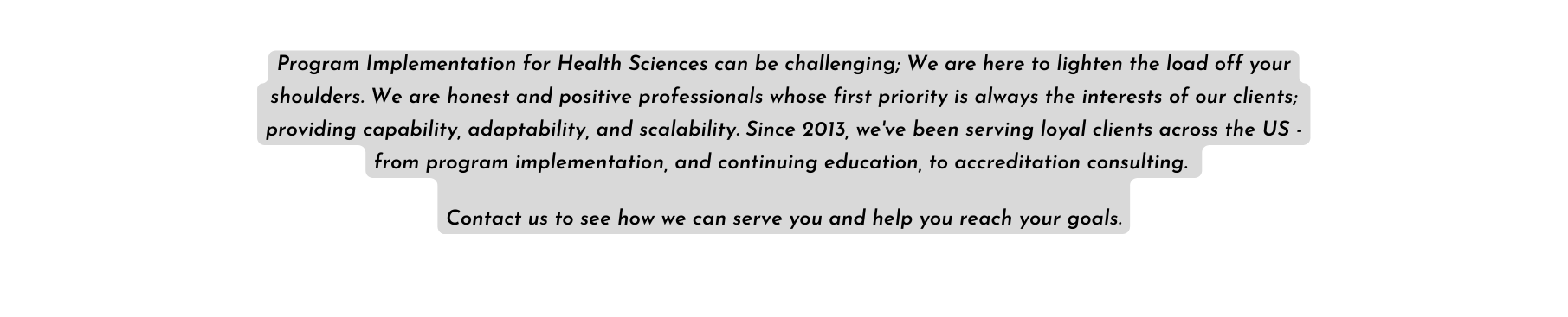 Program Implementation for Health Sciences can be challenging We are here to lighten the load off your shoulders We are honest and positive professionals whose first priority is always the interests of our clients providing capability adaptability and scalability Since 2013 we ve been serving loyal clients across the US from program implementation and continuing education to accreditation consulting Contact us to see how we can serve you and help you reach your goals